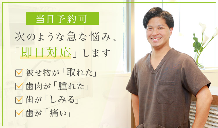 当日予約可 次のような急な悩み、「即日対応」します 被せ物が「取れた」・歯肉が「腫れた」・歯が「しみる」・歯が「痛い」